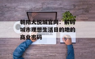 朝阳大悦城官网：解码城市理想生活目的地的商业密码
