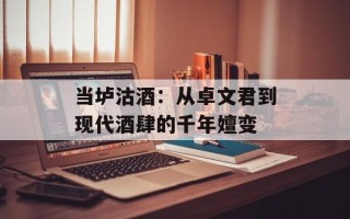 当垆沽酒：从卓文君到现代酒肆的千年嬗变