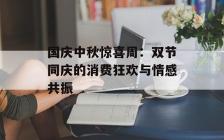 国庆中秋惊喜周：双节同庆的消费狂欢与情感共振