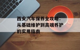 西安汽车保养全攻略：从基础维护到高端养护的实用指南