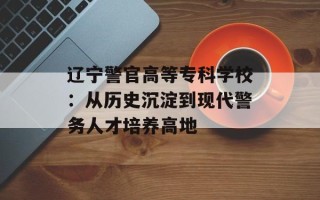 辽宁警官高等专科学校：从历史沉淀到现代警务人才培养高地