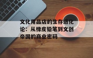 文化用品店的生存进化论：从橡皮铅笔到文创帝国的商业密码