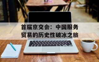 首届京交会：中国服务贸易的历史性破冰之旅