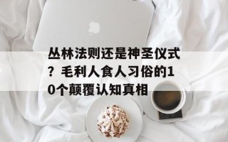 丛林法则还是神圣仪式？毛利人食人习俗的10个颠覆认知真相