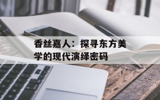 香丝嘉人：探寻东方美学的现代演绎密码