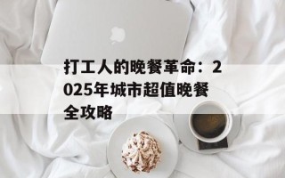 打工人的晚餐革命：2025年城市超值晚餐全攻略