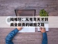 陆唯轩：从电竞天才到商业新贵的破圈之路