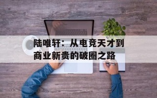 陆唯轩：从电竞天才到商业新贵的破圈之路
