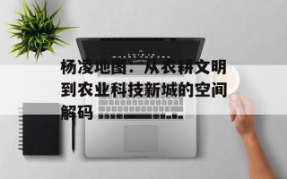 杨凌地图：从农耕文明到农业科技新城的空间解码