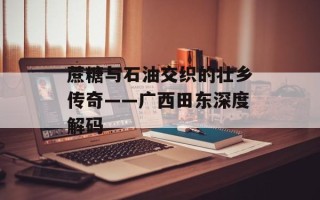 蔗糖与石油交织的壮乡传奇——广西田东深度解码