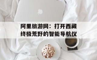 阿里旅游网：打开西藏终极荒野的智能导航仪