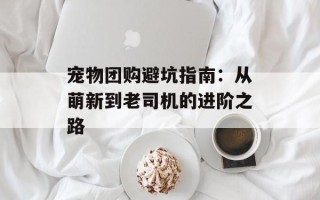 宠物团购避坑指南：从萌新到老司机的进阶之路