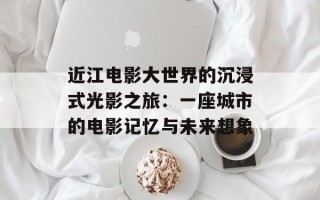 近江电影大世界的沉浸式光影之旅：一座城市的电影记忆与未来想象