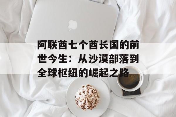 阿联酋七个酋长国的前世今生：从沙漠部落到全球枢纽的崛起之路-第1张图片-