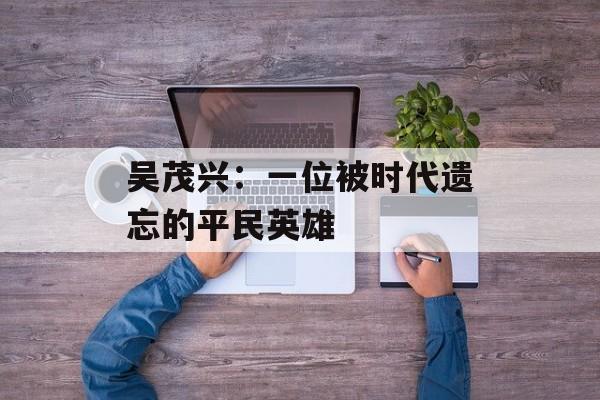 吴茂兴：一位被时代遗忘的平民英雄-第1张图片-
