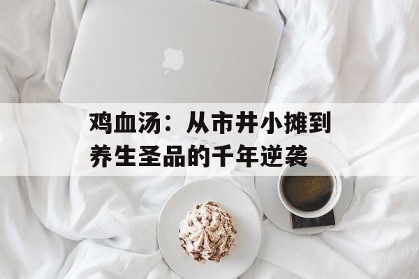 鸡血汤：从市井小摊到养生圣品的千年逆袭-第1张图片-