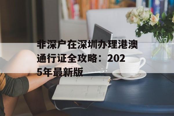 非深户在深圳办理港澳通行证全攻略：2025年最新版-第1张图片-