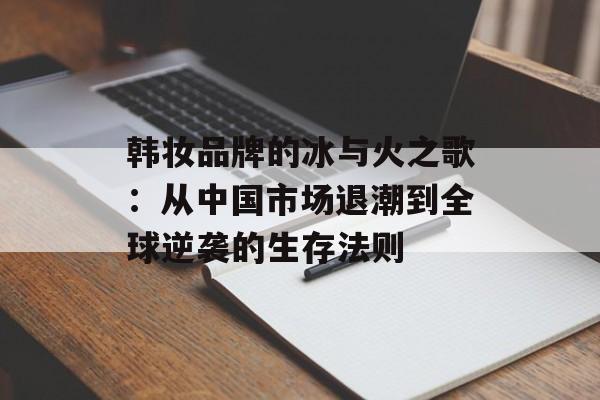 韩妆品牌的冰与火之歌:从中国市场退潮到全球逆袭的生存法则-第1张图片- 韩妆品牌的冰与火之歌:从中国市场退潮到全球逆袭的生存法则-第1张图片-