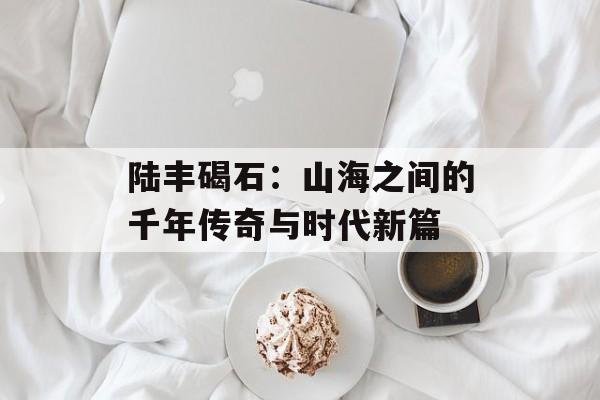 陆丰碣石：山海之间的千年传奇与时代新篇-第1张图片-