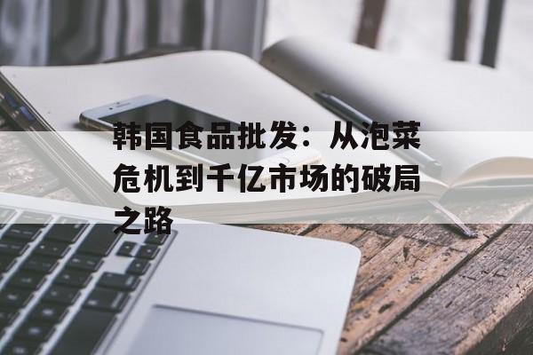 韩国食品批发：从泡菜危机到千亿市场的破局之路-第1张图片-