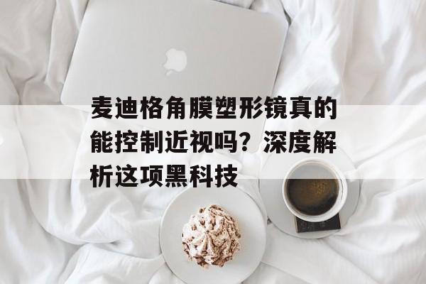 麦迪格角膜塑形镜真的能控制近视吗？深度解析这项黑科技-第1张图片-