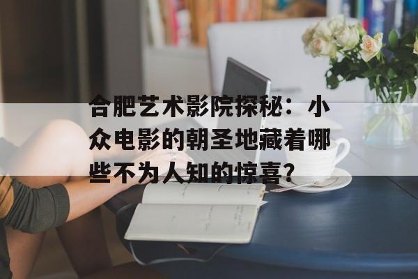 合肥艺术影院探秘：小众电影的朝圣地藏着哪些不为人知的惊喜？-第1张图片-