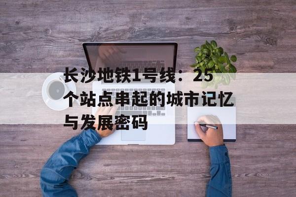 长沙地铁1号线：25个站点串起的城市记忆与发展密码-第1张图片-