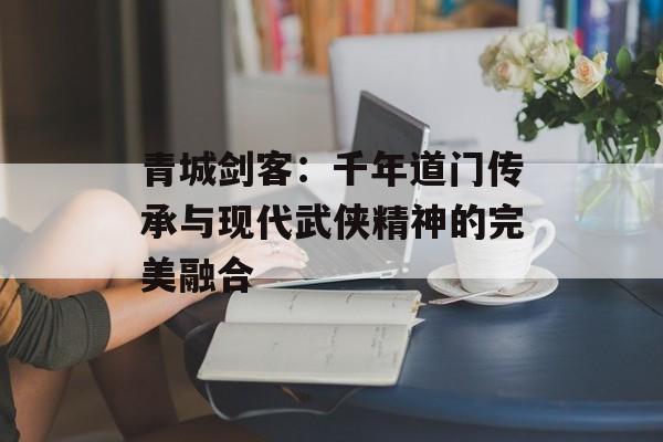 青城剑客：千年道门传承与现代武侠精神的完美融合-第1张图片-