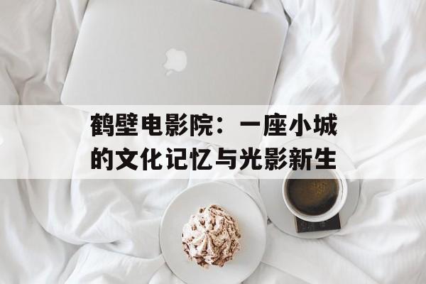 鹤壁电影院：一座小城的文化记忆与光影新生-第1张图片-