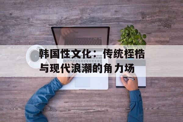韩国性文化：传统桎梏与现代浪潮的角力场-第1张图片-