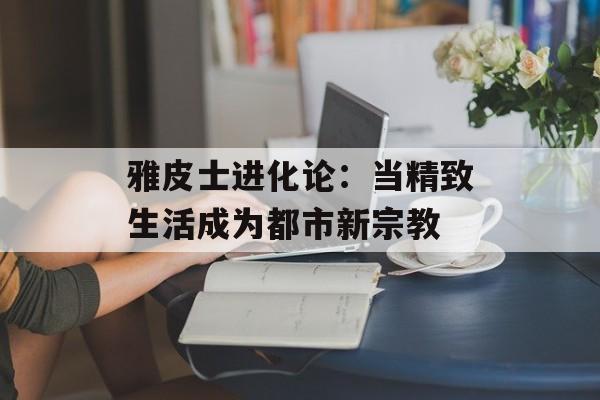 雅皮士进化论：当精致生活成为都市新宗教-第1张图片-