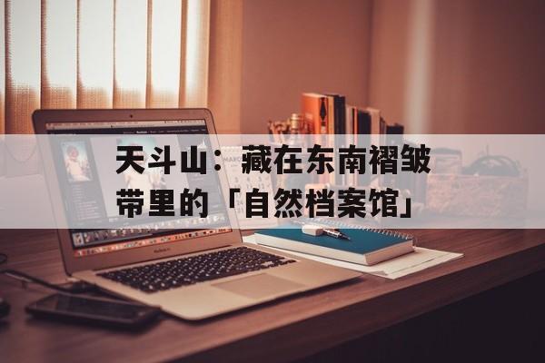 天斗山：藏在东南褶皱带里的「自然档案馆」-第1张图片-