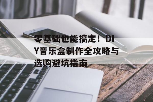 零基础也能搞定！DIY音乐盒制作全攻略与选购避坑指南-第1张图片-