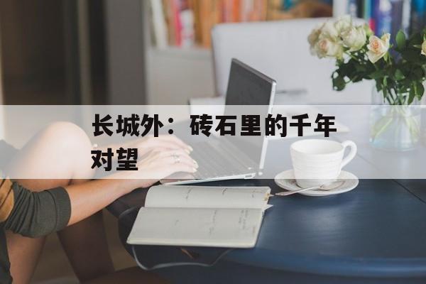 长城外：砖石里的千年对望-第1张图片-