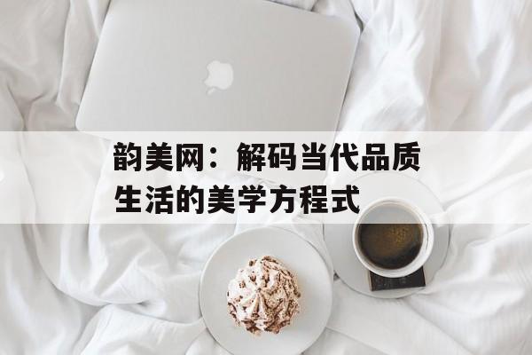韵美网：解码当代品质生活的美学方程式-第1张图片-