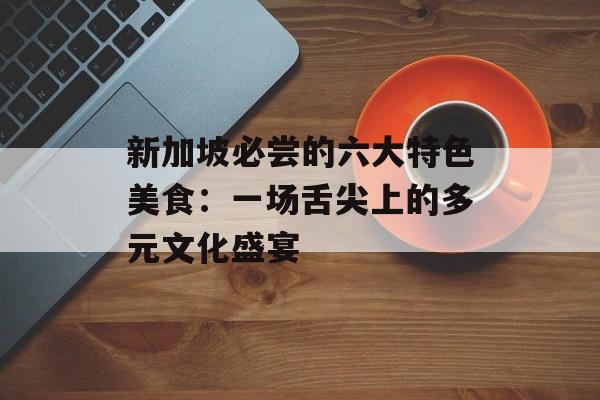 新加坡必尝的六大特色美食:一场舌尖上的多元文化盛宴-第1张图片- 新加坡必尝的六大特色美食:一场舌尖上的多元文化盛宴-第1张图片-