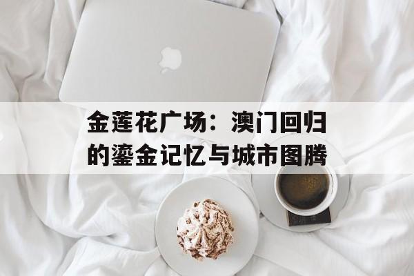 金莲花广场：澳门回归的鎏金记忆与城市图腾-第1张图片-