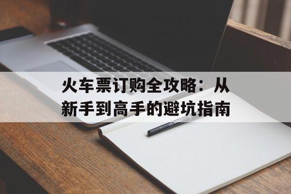 火车票订购全攻略:从新手到高手的避坑指南-第1张图片- 火车票订购全攻略:从新手到高手的避坑指南-第1张图片-