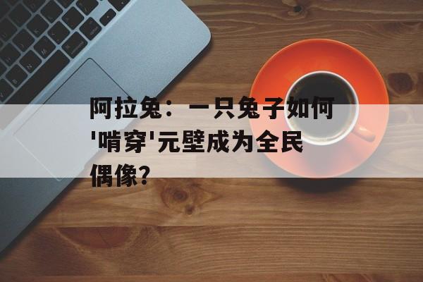 阿拉兔：一只兔子如何'啃穿'元壁成为全民偶像？-第1张图片-