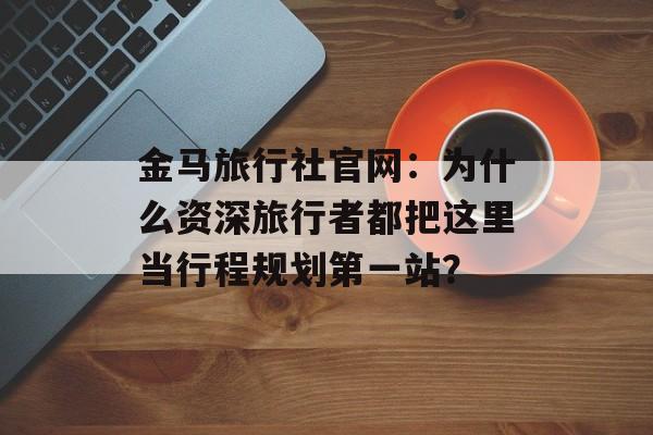金马旅行社官网：为什么资深旅行者都把这里当行程规划第一站？-第1张图片-