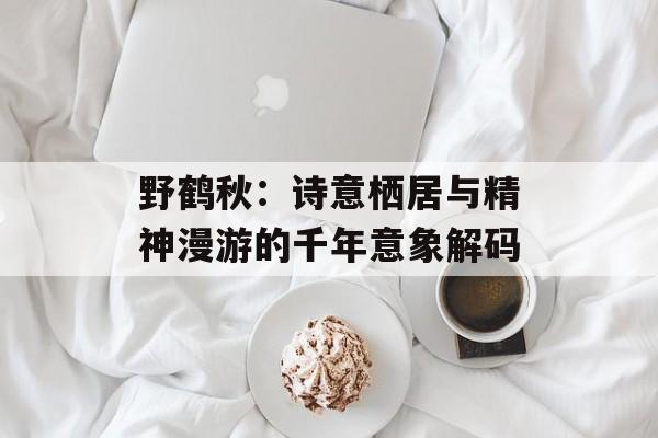 野鹤秋：诗意栖居与精神漫游的千年意象解码-第1张图片-