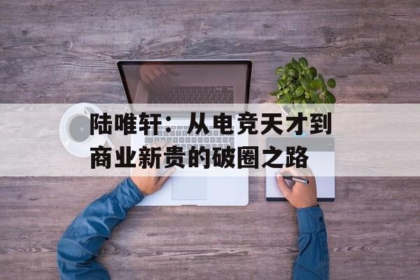 陆唯轩：从电竞天才到商业新贵的破圈之路-第1张图片-