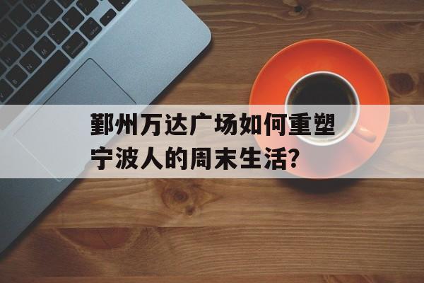 鄞州万达广场如何重塑宁波人的周末生活？-第1张图片-