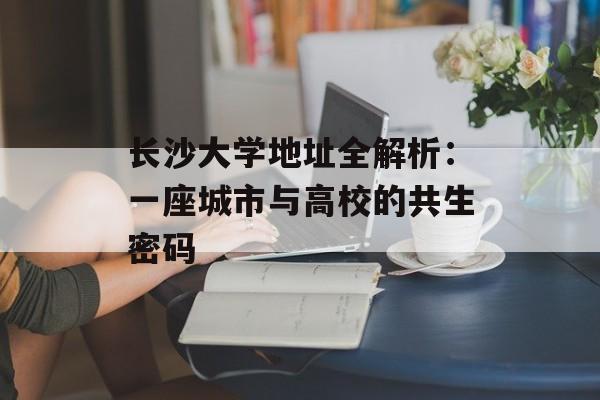 长沙大学地址全解析：一座城市与高校的共生密码-第1张图片-