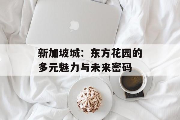 新加坡城：东方花园的多元魅力与未来密码-第1张图片-