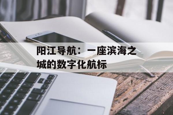 阳江导航：一座滨海之城的数字化航标-第1张图片-