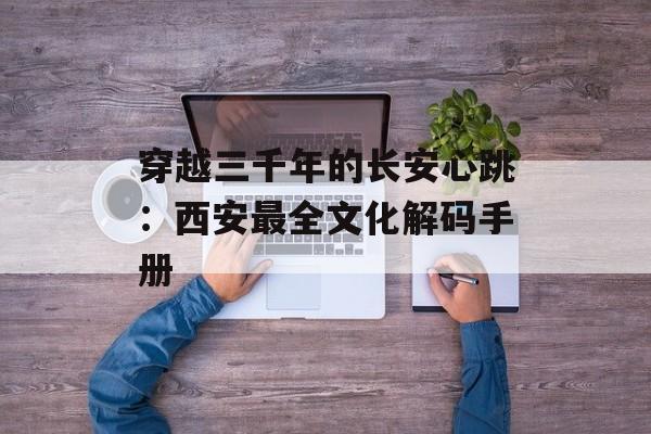 穿越三千年的长安心跳：西安最全文化解码手册-第1张图片-