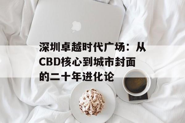 深圳卓越时代广场:从CBD核心到城市封面的二十年进化论-第1张图片- 深圳卓越时代广场:从CBD核心到城市封面的二十年进化论-第1张图片-