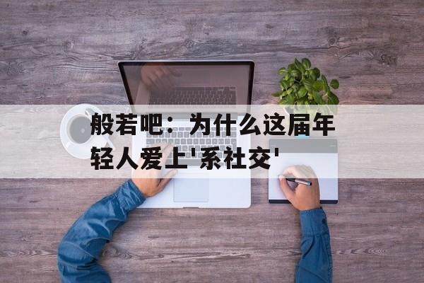 般若吧：为什么这届年轻人爱上'系社交'-第1张图片-