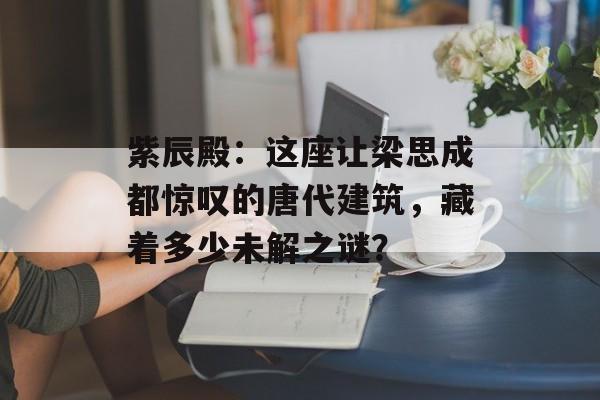 紫辰殿：这座让梁思成都惊叹的唐代建筑，藏着多少未解之谜？-第1张图片-